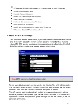 Page 23 FTP server IP/DNS— IP address or domain name of the FTP server  Account— Account of the FTP server  Password— Password of the account  Directory—File path for storing the JPEG snapshots  Prefix—Prefix of the JPEG filename  Date format—Date format string for the JPEG filename  Postfix—Postfix of the JPEG filename  Auto FTP sent—Constantly send JPEG snapshot within FTP dwell time.  FTP sent time—Schedule FTP snapshot at specific time 
 Chapter 3-4-6 DDNS Settings  DNS stands for...