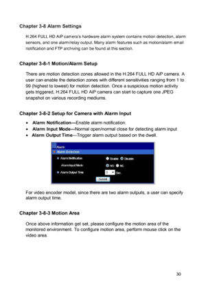 Page 31Chapter 3-8 Alarm Settings  H.264 FULL HD AiP camera’s hardware alarm system contains motion detection, alarm sensors, and one alarm/relay output. Many alarm features such as motion/alarm email notification and FTP archiving can be found at this section. 
 Chapter 3-8-1 Motion/Alarm Setup  There are motion detection zones allowed in the H.264 FULL HD AiP camera. A user can enable the detection zones with different sensitivities ranging from 1 to 99 (highest to lowest) for motion detection. Once a...