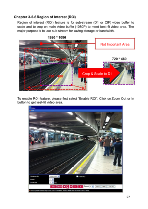 Page 28Chapter 3-5-6 Region of Interest (ROI)  Region  of  interest  (ROI)  feature  is  for  sub-stream  (D1  or  CIF)  video  buffer  to scale  and  to  crop  on  main  video  buffer  (1080P)  to  meet  best-fit  video  area.  The major purpose is to use sub-stream for saving storage or bandwidth. 
 
Not Important Area  
  
 
 Crop & Scale to D1   
 
 To  enable  ROI  feature,  please  first  select  “Enable  ROI”. Click  on  Zoom  Out  or  In button to get best-fit video area.   
 
  
 
  
 
  
 
  
 
  
 27  