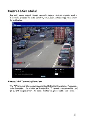 Page 33Chapter 3-8-5 Audio Detection  For  audio  model,  the  AiP  camera  has  audio  detector  detecting  acoustic  level.  If the  volume  exceeds  the  audio  sensitivity  value,  audio  detector triggers  an  alarm for notification. 
 
  
 
  
 
  
 
  
 
  
 
  
 
 Chapter 3-8-6 Tampering Detection  The AiP camera’s video analytics engine is able to detect tampering. Tampering detection works (1) lens spray paint prevention, (2) camera move prevention, and  (3) out of focus prevention.   To enable this...
