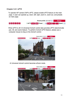 Page 12Chapter 3-2-1 ePTZ  To operate AiP camera DSP’s ePTZ, please enable ePTZ feature on the main page. A user can operate up, down, left, right, zoom in, zoom out, and presets on main page. 
 
 
 W hen ePTZ is off, AI Universal ActiveX control also provides ePTZ (electronically pan, tilt, and zoom) feature. To perform ActiveX ePTZ feature, please use a computer mouse to drag on the ActiveX control. 
 
 
  
 
  
 
  
 
 AI Universal ActiveX control becomes eZoom mode.  
 
  
 
  
 
  
 
 11  