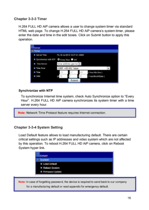 Page 17Chapter 3-3-3 Timer  H.264 FULL HD AiP camera allows a user to change system timer via standard HTML web page. To change H.264 FULL HD AiP camera’s system timer, please enter the date and time in the edit boxes. Click on Submit button to apply this operation. 
 
  
 
  
 
 
 Synchronize with NTP  To synchronize Internet time system, check Auto Synchronize option to “Every Hour”.  H.264  FULL  HD  AiP  camera  synchronizes  its  system  timer  with  a  time server every hour.  Note: Network Time Protocol...