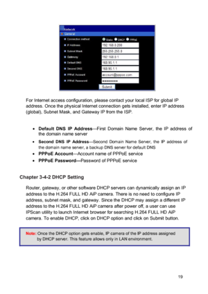 Page 20 
  
 
 
 For Internet access configuration, please contact your local ISP for global IP address. Once the physical Internet connection gets installed, enter IP address (global), Subnet Mask, and Gateway IP from the ISP. 
  Default  DNS  IP  Address—First  Domain  Name  Server,  the  IP  address  of the domain name server  Second  DNS  IP  Address—Second  Domain  Name  Server,  the  IP  address of the domain name server, a backup DNS server for default DNS  PPPoE Account—Account name of PPPoE...