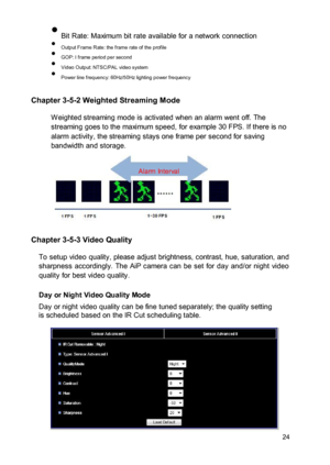 Page 25 Bit Rate: Maximum bit rate available for a network connection  Output Frame Rate: the frame rate of the profile  GOP: I frame period per second  Video Output: NTSC/PAL video system  Power line frequency: 60Hz/50Hz lighting power frequency 
 Chapter 3-5-2 Weighted Streaming Mode  W eighted streaming mode is activated when an alarm went off. The streaming goes to the maximum speed, for example 30 FPS. If there is no alarm activity, the streaming stays one frame per second for saving...