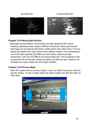 Page 27No Sense-Up 3 Frame Sense-Up  
  
 
  
 
 Chapter 3-5-4 MoonLight function  MoonLight function feature is for low-light and high sensitivity DSP control enabling outstanding video quality at difficult environment. MoonLight function technology can be used for both black-n-white and/or color video mode. To do so, please first enable Auto Gain Control (AGC) setting. However, the combinational use of 3D noise reduction (3D DNR) can even reduce noise at low light environment. AGC and 3D DNR do not cause...