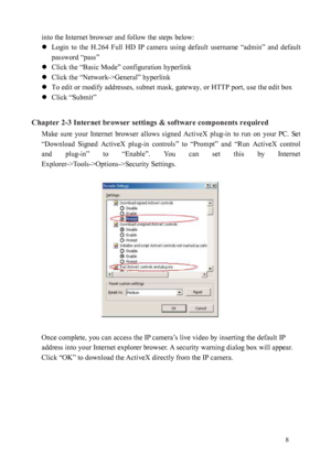 Page 9 8 
into the Internet browser and follow the steps below: 
 
Login  to  the  H.264  Full  HD  IP  camera  using  default  username  “admin”  and  default 
password “pass” 
  Click the “Basic Mode” configuration hyperlink 
  Click the “Network->General” hyperlink 
  To edit or modify addresses, subnet mask, gateway, or HTTP port, use the edit box 
  Click “Submit” 
 
Chapter 2-3 Internet browser settings & software components required  Make  sure  your  Internet  browser  allows  signed  ActiveX...
