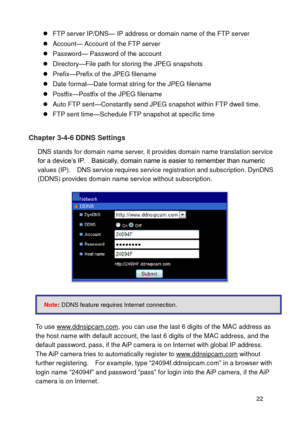 Page 23 22 
 FTP server IP/DNS— IP address or domain name of the FTP server  Account— Account of the FTP server  Password— Password of the account 
 Directory—File path for storing the JPEG snapshots 
 Prefix—Prefix of the JPEG filename  Date format—Date format string for the JPEG filename 
 Postfix—Postfix of the JPEG filename 
 Auto FTP sent—Constantly send JPEG snapshot within FTP dwell time.  FTP sent time—Schedule FTP snapshot at specific time 
 
Chapter 3-4-6 DDNS Settings 
DNS stands for domain...