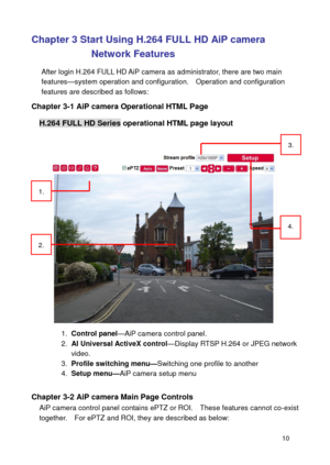 Page 11 10 
Chapter 3 Start Using H.264 FULL HD AiP camera 
Network Features 
After login H.264 FULL HD AiP camera as administrator, there are two main features—system operation and configuration.    Operation and configuration features are described as follows: 
Chapter 3-1 AiP camera Operational HTML Page 
H.264 FULL HD Series operational HTML page layout 
 
 
1. Control panel—AiP camera control panel. 2. AI Universal ActiveX control—Display RTSP H.264 or JPEG network video. 3. Profile switching...