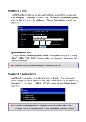 Page 17 16 
Chapter 3-3-3 Timer 
H.264 FULL HD AiP camera allows a user to change system timer via standard HTML web page.    To change H.264 FULL HD AiP camera’s system timer, please enter the date and time in the edit boxes.    Click on Submit button to apply this operation. 
 
Synchronize with NTP To synchronize Internet time system, check Auto Synchronize option to “Every Hour”.    H.264 FULL HD AiP camera synchronizes its system timer with a time server every hour.    
 
 
Chapter 3-3-4 System Setting...