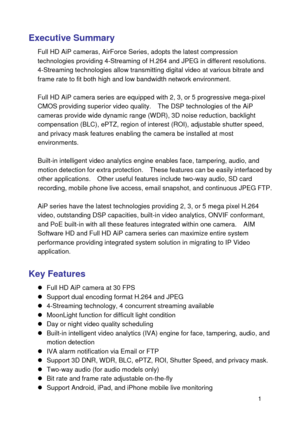 Page 2 1 
Executive Summary 
Full HD AiP cameras, AirForce Series, adopts the latest compression technologies providing 4-Streaming of H.264 and JPEG in different resolutions. 4-Streaming technologies allow transmitting digital video at various bitrate and frame rate to fit both high and low bandwidth network environment.  Full HD AiP camera series are equipped with 2, 3, or 5 progressive mega-pixel CMOS providing superior video quality.    The DSP technologies of the AiP cameras provide wide dynamic range...