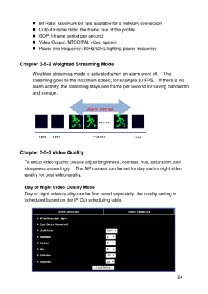 Page 25 24 
 Bit Rate: Maximum bit rate available for a network connection  Output Frame Rate: the frame rate of the profile  GOP: I frame period per second  Video Output: NTSC/PAL video system  Power line frequency: 60Hz/50Hz lighting power frequency  
Chapter 3-5-2 Weighted Streaming Mode 
Weighted streaming mode is activated when an alarm went off.    The streaming goes to the maximum speed, for example 30 FPS.    If there is no alarm activity, the streaming stays one frame per second for saving...