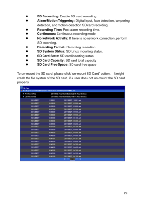 Page 30 29 
 SD Recording: Enable SD card recording.  Alarm/Motion Triggering: Digital input, face detection, tampering detection, and motion detection SD card recording.   Recording Time: Post alarm recording time.  Continuous: Continuous recording mode  No Network Activity: If there is no network connection, perform SD recording.  Recording Format: Recording resolution  SD System Status: SD Linux mounting status.  SD Card State: SD card inserting status  SD Card Capacity: SD card total capacity  SD...