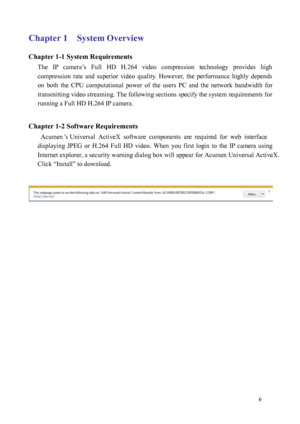Page 7 6 
Chapter 1    System Overview 
Chapter 1-1 System Requirements 
The  IP  camera’s  Full  HD  H.264  video  compression  technology  provides  high 
compress
 ion  rate  and  superior  video  quality.  However,  the  performance  highly  depends 
on  both  the  CPU  computational  power  of  the  users  PC  and  the  network  bandwidth  for 
transmitting video streaming. The following sections specify the system requirements for 
running a Full HD H.264 IP camera. 
 
Chapter 1-2 Software Requirements...