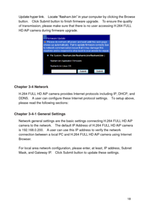 Page 19 18 
Update hyper link.    Locate “flasham.bin” in your computer by clicking the Browse button.    Click Submit button to finish firmware upgrade.    To ensure the quality of transmission, please make sure that there is no user accessing H.264 FULL HD AiP camera during firmware upgrade. 
  
Chapter 3-4 Network 
H.264 FULL HD AiP camera provides Internet protocols including IP, DHCP, and DDNS.    A user can configure these Internet protocol settings.    To setup above, please read the following sections:...