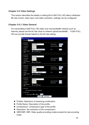Page 24 23 
Chapter 3-5 Video Settings 
This section describes the details in setting the H.264 FULL HD video’s attributes.   Bit rate control, video input, and video resolution, settings can be configured.  
Chapter 3-5-1 Video General 
For transmitting H.264 FULL HD video over low bandwidth network such as Internet, please set the bit rate close to network upload bandwidth.    H.264 FULL HD can encode frames based on the bit rate setting. 
   Profiles: Selections of streaming combination  Profile Name:...