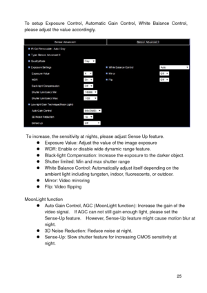 Page 26  25  To  setup  Exposure  Control,  Automatic  Ga
in  Control,  White  Balance  Control, 
please  adjust the value  accordingly.    
To increase, the sensitivity at nights, please adjust Sense Up feature.    Exposure Value:  Adjust the value of the image exposure  
   WDR: Enable or disable wide  dynamic range feature.  
   Black-light Compensation: Increase the exposure to the darker object.  
   Shutter limited: Min and max shutter range   
   White Balance Control : Automatically adjust itself...
