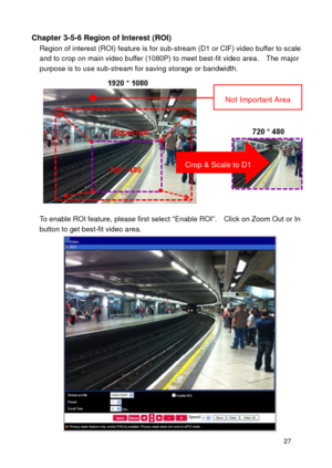 Page 28 27 
Chapter 3-5-6 Region of Interest (ROI) Region of interest (ROI) feature is for sub-stream (D1 or CIF) video buffer to scale and to crop on main video buffer (1080P) to meet best-fit video area.    The major purpose is to use sub-stream for saving storage or bandwidth. 
 
To enable ROI feature, please first select “Enable ROI”.    Click on Zoom Out or In button to get best-fit video area.    
 
Crop & Scale to D1  
Not Important Area  