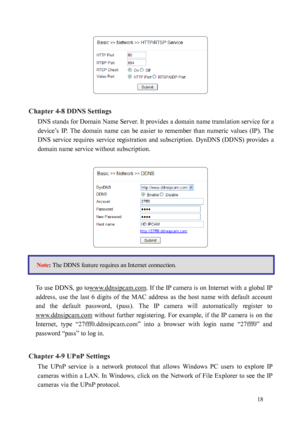 Page 19 18 
 
Chapter 4-8 DDNS Settings  DNS stands for Domain Name Server. It provides a domain name translation service for a 
device
 ’s  IP.  The  domain  name  can  be  easier  to  remember  than  numeric  values  (IP).  The 
DNS  service  requires  service  registration  and subscription.  DynDNS  (DDNS)  provides  a 
domain name service without subscription.   
 
 
 
 
To use DDNS, go towww.ddnsipcam.com
. If the IP camera is on Internet with a global IP 
address,  use  the  last  6  digits  of  the  MAC...