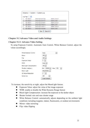 Page 23 22 
 
Chapter 5-2 Advance Video and Audio Settings 
Chapter 
 5-2-1 Advance Video Setting  
To  setup  Exposure  Control,  Automatic  Gain  Control,  White  Balance  Control,  adjust  the 
values ac
 cordingly.   
 
To

 increase, the sensitivity at night, adjust the MoonLight  feature. 
  Ex

po

sur
 e Value: adjust the value of the image exposure 
  WDR: enable or disable the Wide Dynamic Range feature 
  Black-light Compensation: increase the exposure to the darker object 
  Shutter limited: min...