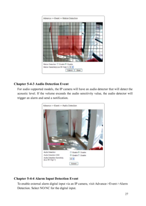 Page 28 27 
 
 
Chapter 5-4-3 Audio Detection Event 
For audio supported models, the IP camera will have an audio detector that will detect the 
acous
 tic  level.  If  the  volume  exceeds  the  audio  sensitivity  value,  the  audio  detector  will 
trigger an alarm and send a notification.         
 
 
Chapter 5-4-4 Alarm Input Detection Event  To enable external alarm digital input via an IP camera, visit Advance->Event->Alarm 
Detectio
 n. Select NO/NC for the digital input.    