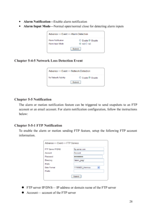 Page 29 28 
 
·  Alarm Notification— Enable alarm notification 
·  Alarm Input Mode— Normal open/normal close for detecting alarm inputs 
 
Chapter 5-4-5 Network Loss Detection Event 
 
 
Chapter 5-5 Notification  The  alarm  or  motion  notification  feature  can  be  triggered  to  send  snapshots  to  an  FTP 
accou
 nt or an email account. For alarm notification configuration, follow the instructions 
below:   
Chapter 5-5-1 FTP Notification  To  enable  the  alarm  or  motion  sending  FTP  feature,  setup...