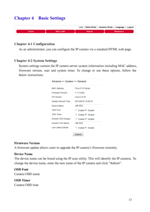 Page 14 13 
Chapter 4    Basic Settings 
 
Chapter 4-1 Configuration  As an administrator, you can configure the IP camera via a standard HTML web page.     
 
Chapter 4-2 System Settings  System settings contain the IP camera server system information including MAC address, 
firmware
   version,  user  and  system  timer.  To  change  or  use  these  options,  follow  the 
below instructions. 
 
Firm

ware Version 
A firmwa
 re update allows users to upgrade the IP camera’s firmware remotely.     
Device Name...