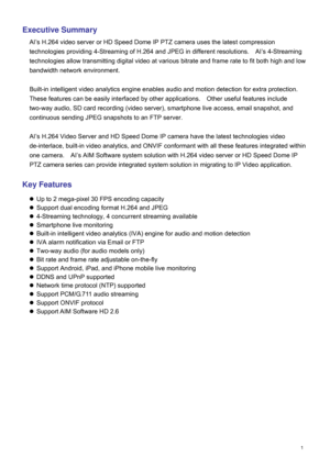 Page 2  1  Exe
cutive Summary  
AI ’s  H.264 video server or HD Speed Dome IP PTZ camera uses the latest compression 
technologies providing 4-Streaming of H.264 and JPEG in different  resolutions.   AI’s  4-Streaming 
technologies allow transmitting digital video at various bitrate and frame rate to fit both high and low 
bandwidth network environment. 
 
Built-in intelligent video analytics engine enables audio and motion detection for extra protection.   
These features can be easily interfaced by other...