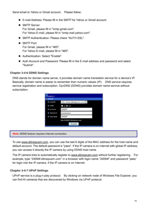 Page 16  15  Send email to Yahoo or Gmail account.    Please follow:
 
   E-mail Address: Please fill in the SMTP for Yahoo or Gmail account.   
  SMTP Serv er:  
For Gmail, please fill in "smtp.gmail.com".    
For Yahoo E -mail, please fill in "smtp.mail.yahoo.com".   
  SMTP Authentication: Please check "AUTH SSL".   
  SMTP Port:   
For Gmail, please fill in "465".   
For Yahoo E -mail, please fill in "465".   
  Authentication : Select "Enable".   
...