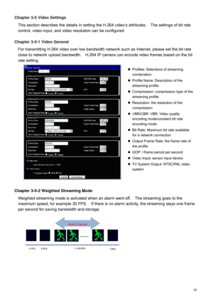 Page 17  16  Chapter 3-5 Video Settin
gs 
This section describes the details in setting the H.264 video ’s attributes.    The settings of bit rate 
control, video input, and video resolution can be configured.  
 
Chapter 3-5-1 Video General 
For transmitting H.264 video over low bandwidth network such  as Internet, please set the bit rate 
close to network upload bandwidth.    H.264 IP camera  can encode video frames based on the bit 
rate setting.    
 
Chapter 3-5-2 Weighted Streaming Mode 
Weighted...