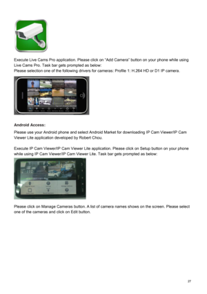 Page 28  27   
 
 
 
 
 
 
 
 
Execute Live Cams Pro application. Please click on “Add Camera” button on your phone while using 
Live Cams Pro. Task bar gets prompted as below:   
Please selection one of the following drivers for cameras
: Profile 1: H.264 HD or D1 IP camera. 
 
 
 
 
 
 
 
 
 
 
 
Android Access:  
Please use your Android phone and select Android Market for downloading IP Cam Viewer/IP Cam 
Viewer Lite application developed by Robert Chou. 
 
Execute IP Cam Viewer/IP Cam Viewer Lite...