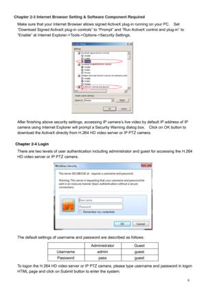 Page 7  6  Chapter 2-3 Internet Browser Setting & Software Component Required 
Make sure that your Internet Browser allows signed Activ eX plug-in running on your PC.    Set 
“ Download Signed ActiveX plug -in  controls”  to “Prompt ” and  “Run ActiveX control and plug -in” to 
“Enable” at Internet Explore r->Tools ->Options ->Security Settings.     
 
 
 
 
 
 
 
 
 
 
 
 
 
After finishing above security settings, a ccessing IP camera’s live video by default IP address of  IP 
camera using Internet Explorer...