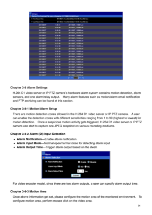 Page 25  24   
 
Chapter 3-8  Alarm Settings 
H.264 D1 video server or IP PTZ camera ’s hardware alarm system contains motion detection, alarm 
sensors , and one  alarm/relay output.    Many alarm features such as motion/alarm email notification 
and F TP archiving can be found at this section.     
 
Chapter 3-8-1 Motion/Alarm Setup 
There are  motion detection zone s allowed in  the H.264 D1 video server or IP PTZ camera .    A user 
can enable the detection zones with different sensitivities ranging from  1...