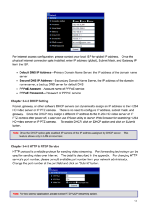 Page 14  13   
For Internet access configuration, please contact your local ISP  for global IP address.    Once the 
physical  Internet connec tion gets installed, enter IP address (global), Subnet Mask, and Gateway IP  
from the ISP .    
 
  Default  DNS IP Address —Primary Domain Name Server, the IP address of the domain name 
server  
   Second  DNS IP Address —
Secondary Domain Name Server, the IP address of t he domain 
name server, a backup DNS server for  default DNS 
   PPPoE Account —
Account name...