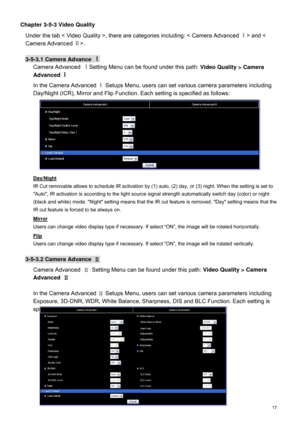 Page 18  17  Chapter 3-5-3 Video Quality 
Under the tab <  Video Quality  >, there are categories including: < Camera Advanced  Ⅰ
> and < 
Camera Advance d Ⅱ
>. 
  3-
5-3.1 Camera Advance  Ⅰ
 
Camera Advanced  Ⅰ
Setting Menu  can be found under this path:  
Video Quality  > Camera 
Advanced  Ⅰ
 
In the Camera Advanced  Ⅰ
 Setups Menu, users can set various camera parameters including 
Day/Night (ICR), Mirror and Flip Function. Each setting is specified as follows:   
Day/Night 
IR Cut removable allows to...