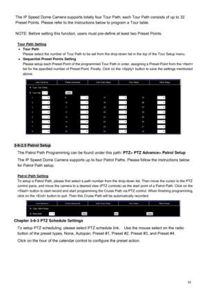 Page 23  22  The IP Speed Dome Camera supports totally 
four Tour Path; each Tour Path consists of up to  32 
Preset Points. Please refer to the instructions below to program a Tour table.   
NOTE: Before setting this function, users must pre-define at least two Preset Points. 
  Tour Path Setting 

  Tour Path 
Please select the number of Tour Path to be set from the drop-down list in the top of the Tour Setup menu. 
   Sequential Preset Points Setting 
Please setup each Preset Point of the programmed Tour...
