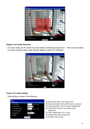 Page 26  25   
 
Chapter 3-8-4 Audio Detection 
For audio model, the IP camera  has audio detector detecting acoustic level.    If the  volume exceeds 
the audio sensitivity value, audio detector triggers an alarm for notification.           
 
Chapter  3-9. Audio Setting 
Audio setting is based on the following:         MIC Volume: MIC or line input volume  
   Audio Input Mode: Choose MIC input or Line input.  
   Audio Input Gain:  Voice input gain magnification  
   Audio Output Volu me: Line output...