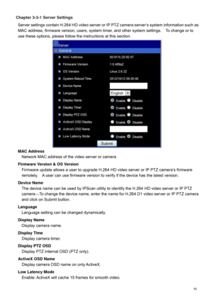 Page 11  10  Chapter 3-3-1 Server Settings 
Server settings  contain H.264  HD video server  or IP PTZ camera server’s system information such as 
MAC address, firmware version, users, system timer, and other system settings.    To change or to 
use these options, please follow the instructions at this section.    
MAC Addr ess 
Network MAC address of the video server or camera  
Firmware Version & OS Version  
Firmware update allows a user to upgrade  H.264  HD video server or IP PTZ camera’s firmware...