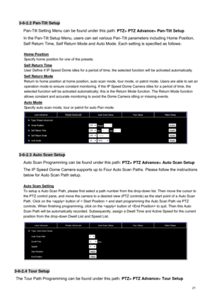 Page 22  21   
3-
6-2.2 Pan -Tilt Setup  
Pan-Tilt Setting Menu can be found under this path:  PTZ> PTZ Advance> Pan-Tilt Setup  
In the Pan -Tilt Setup Menu, users can set various Pan-Tilt parameters including Home Position, 
Self Return Time, Self Return Mode and Auto Mode. Each setting is specified as follows: 
  Home Position  Specify home position for one of the presets.
  
Self Return Time  User Define if IP 
Speed Dome idles for a period of time,  the selected function will be activated automat ically....