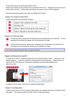 Page 10  9  AI
 Universal ActiveX control becomes eZoom mode.  
Please use computer mouse pointing to the sub -window of PIP view.    Dragging  the sub-window can 
perform ePan and eTilt.    Using mouse scroll button can perform zoom in and out features.  
 
Performing right -mouse click on the video can disable ePTZ feature.   
 
Chapter 3-2-3 Camera Control Panel 
Co ntrol panel buttons are  described as below:    Snapshot : Take a snapshot of the video.  
  Recording at PC   
  Speak on : Speak to remote...