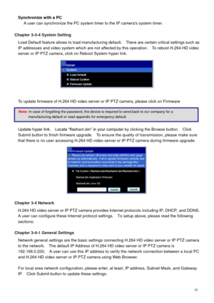 Page 13 12 
Synchronize with a PC 
A user can synchronize the PC system timer to the IP cameras system timer. 
 
Chapter 3-3-4 System Setting 
Load Default feature allows to load manufacturing default.    There are certain critical settings such as 
IP addresses and video system which are not affected by this operation.    To reboot H.264 HD video 
server or IP PTZ camera, click on Reboot System hyper link.   
 
  
To update firmware of H.264 HD video server or IP PTZ camera, please click on Firmware...