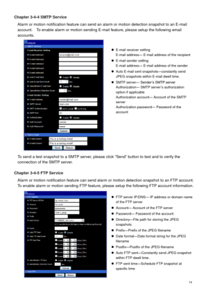 Page 15 14 
Chapter 3-4-4 SMTP Service 
Alarm or motion notification feature can send an alarm or motion detection snapshot to an E-mail 
account.    To enable alarm or motion sending E-mail feature, please setup the following email 
accounts. 
 
To send a test snapshot to a SMTP server, please click “Send” button to test and to verify the 
connection of the SMTP server. 
 
Chapter 3-4-5 FTP Service 
Alarm or motion notification feature can send alarm or motion detection snapshot to an FTP account.   
To enable...