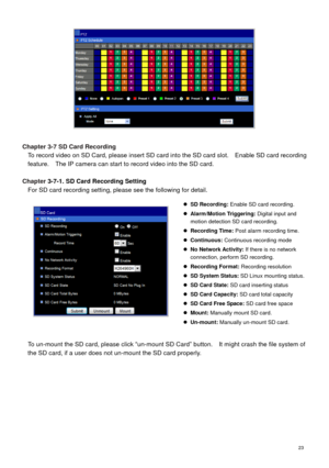 Page 24 23 
 
 
Chapter 3-7 SD Card Recording 
To record video on SD Card, please insert SD card into the SD card slot.    Enable SD card recording 
feature.    The IP camera can start to record video into the SD card. 
 
Chapter 3-7-1. SD Card Recording Setting 
For SD card recording setting, please see the following for detail. 
 
  
To un-mount the SD card, please click “un-mount SD Card” button.    It might crash the file system of 
the SD card, if a user does not un-mount the SD card properly. 
 SD...