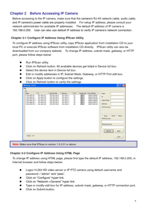 Page 6 5 
Chapter 2  Before Accessing IP Camera 
Before accessing to the IP camera, make sure that the camera’s RJ-45 network cable, audio cable, 
and IP camera’s power cable are properly installed.    For setup IP address, please consult your 
network administrator for available IP addresses.    The default IP address of IP camera is 
192.168.0.200.    User can also use default IP address to verify IP camera’s network connection. 
   
Chapter 2-1 Configure IP Address Using IPScan Utility 
To configure IP...