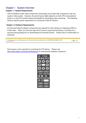 Page 5 4 
Chapter 1    System Overview 
Chapter 1-1 System Requirements 
The IP Camera’s H.264 video compression technology can provide high compression rate and 
superior video quality.    However, the performance highly depends on both CPU computational 
power of a client PC and the network bandwidth for transmitting video streaming.    The following 
sections specify system requirement for running the H.264 IP Camera:       
   
Chapter 1-2 Software Requirements 
AI Universal ActiveX software components are...