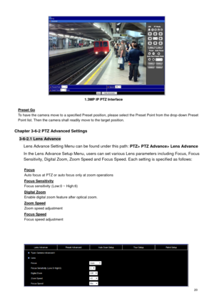 Page 21 20 
   
Preset Go 
To have the camera move to a specified Preset position, please select the Preset Point from the drop-down Preset Point list. Then the camera shall readily move to the target position. 
 
Chapter 3-6-2 PTZ Advanced Settings 
3-6-2.1 Lens Advance 
Lens Advance Setting Menu can be found under this path: PTZ> PTZ Advance> Lens Advance 
In the Lens Advance Setup Menu, users can set various Lens parameters including Focus, Focus 
Sensitivity, Digital Zoom, Zoom Speed and Focus Speed. Each...