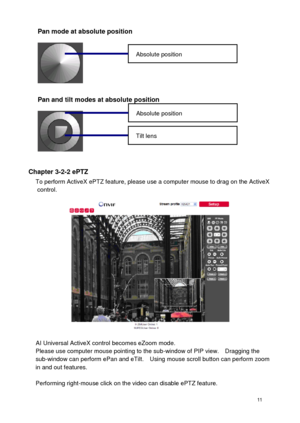 Page 12 11 
Pan mode at absolute position 
 
Pan and tilt modes at absolute position 
 
Chapter 3-2-2 ePTZ To perform ActiveX ePTZ feature, please use a computer mouse to drag on the ActiveX control. 
 
AI Universal ActiveX control becomes eZoom mode. Please use computer mouse pointing to the sub-window of PIP view.    Dragging the sub-window can perform ePan and eTilt.    Using mouse scroll button can perform zoom in and out features.  Performing right-mouse click on the video can disable ePTZ feature....