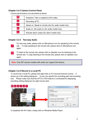 Page 13 12 
Chapter 3-2-3 Camera Control Panel Control panel buttons are described as below: 
 
Chapter 3-2-4    Two-way Audio 
For two-way audio, please click on Microphone icon for speaking to the remote site.    To stop speaking to the remote site, please click on Microphone icon again. 
To listen to the remote site, please click on Speaker icon for listening to the remote site. To stop listening to the remote site, please click on Speaker icon again.   
 
Chapter 3-2-5 Record in a Local PC To record into a...
