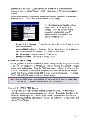 Page 17 16 
camera is 192.168.0.200.    A user can use this IP address to verify the network connection between a local PC and H.264 D1 video server or AiP camera using Web Browser.    
For local area network configuration, please enter, at least, IP address, Subnet Mask, and Gateway IP.    Click Submit button to update these settings. 
 
 Default DNS IP Address — Primary Domain Name Server, the IP address of the domain name server  Second DNS IP Address — Secondary Domain Name Server, the IP address of the...