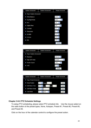 Page 23 22 
 
 
 
 
Chapter 3-6-2 PTZ Schedule Settings To setup PTZ scheduling, please select PTZ schedule link.    Use the mouse select on the radio button of the preset types, None, Autopan, Preset #1, Preset #2, Preset #3, and Preset #4. 
Click on the hour of the calendar control to configure the preset action.  