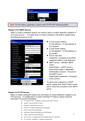 Page 18 17 
     
Chapter 3-4-4 SMTP Service Alarm or motion notification feature can send an alarm or motion detection snapshot to an E-mail account.    To enable alarm or motion sending E-mail feature, please setup the following email accounts.   E-mail receiver setting E-mail address— E-mail address of the recipient  E-mail sender setting E-mail address— E-mail address of the sender  Auto E-mail sent snapshots—constantly send JPEG snapshots within E-mail dwell time.  SMTP server— Sender’s SMTP server...